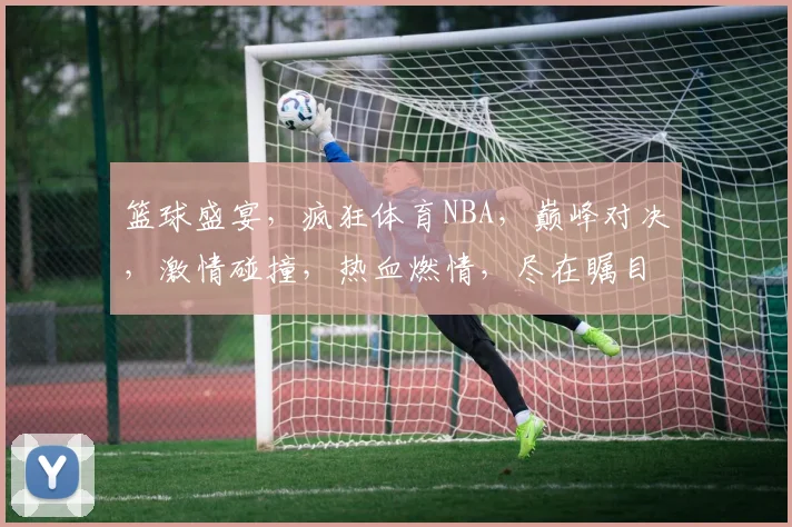 篮球盛宴，疯狂体育NBA，巅峰对决，激情碰撞，热血燃情，尽在瞩目